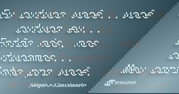 Eu cutuco você...você cutuca eu... Então nós, nos cutucamos... Meu carinho pra você.... Frase de Sérgio o Cancioneiro.