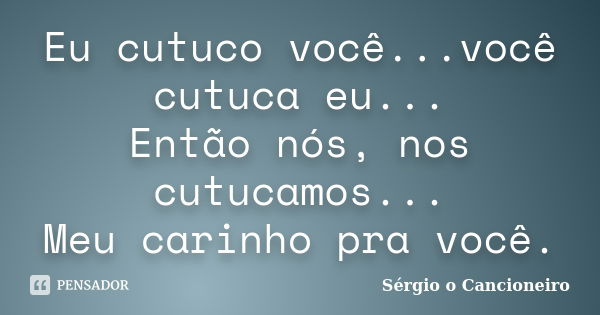 Eu cutuco você...você cutuca eu... Então nós, nos cutucamos... Meu carinho pra você.... Frase de Sérgio o Cancioneiro.