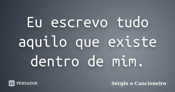 Eu escrevo tudo aquilo que existe dentro de mim.... Frase de Sérgio o Cancioneiro.