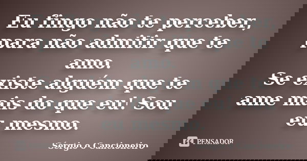 Eu fingo não te perceber, para não admitir que te amo. Se existe alguém que te ame mais do que eu! Sou eu mesmo.... Frase de Sérgio o Cancioneiro.