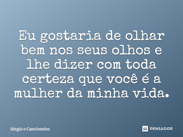 Eu gostaria de olhar bem nos seus olhos e lhe dizer com toda certeza que você é a mulher da minha vida.... Frase de Sérgio o Cancioneiro.