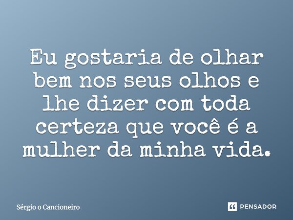 Eu gostaria de olhar bem nos seus olhos e lhe dizer com toda certeza que você é a mulher da minha vida.... Frase de Sérgio o Cancioneiro.