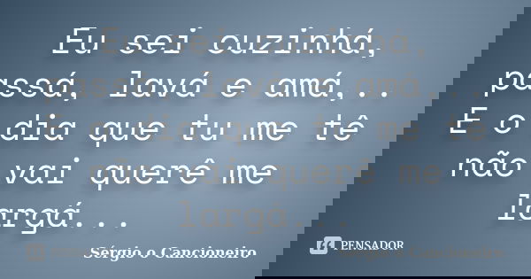 Eu sei cuzinhá, passá, lavá e amá,.. E o dia que tu me tê não vai querê me largá...... Frase de Sérgio o Cancioneiro.