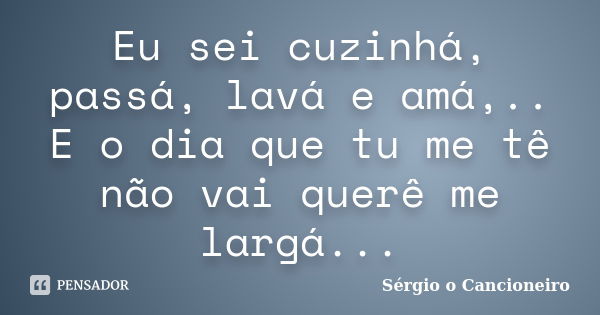 Eu sei cuzinhá, passá, lavá e amá,.. E o dia que tu me tê não vai querê me largá...... Frase de Sérgio o Cancioneiro.