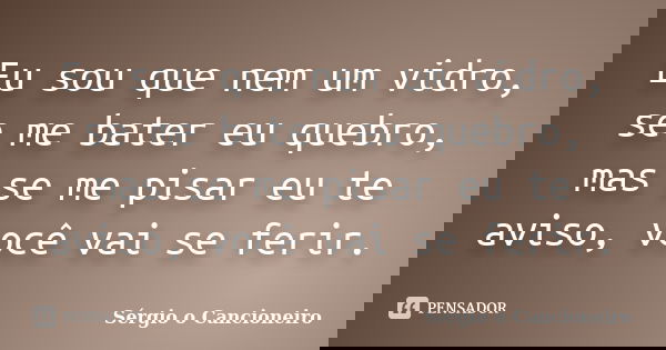 Eu sou que nem um vidro, se me bater eu quebro, mas se me pisar eu te aviso, você vai se ferir.... Frase de Sérgio o Cancioneiro.