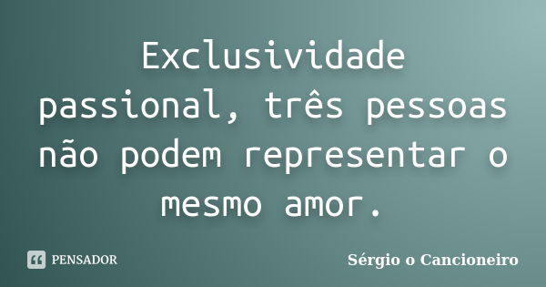 Exclusividade passional, três pessoas não podem representar o mesmo amor.... Frase de Sérgio o Cancioneiro.