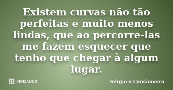 Existem curvas não tão perfeitas e muito menos lindas, que ao percorre-las me fazem esquecer que tenho que chegar à algum lugar.... Frase de Sérgio o Cancioneiro.