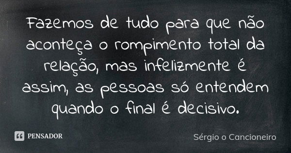 Fazemos de tudo para que não aconteça o rompimento total da relação, mas infelizmente é assim, as pessoas só entendem quando o final é decisivo.... Frase de Sérgio o Cancioneiro.