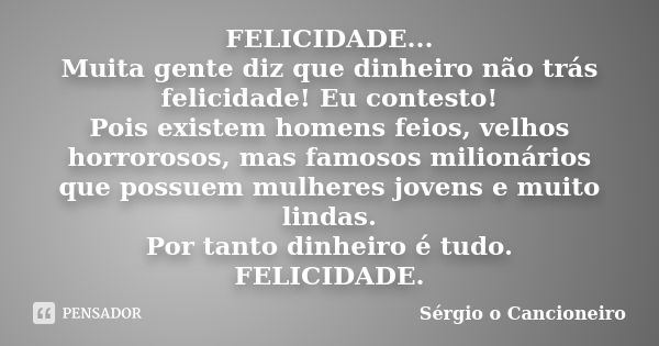 FELICIDADE... Muita gente diz que dinheiro não trás felicidade! Eu contesto! Pois existem homens feios, velhos horrorosos, mas famosos milionários que possuem m... Frase de Sérgio o Cancioneiro.