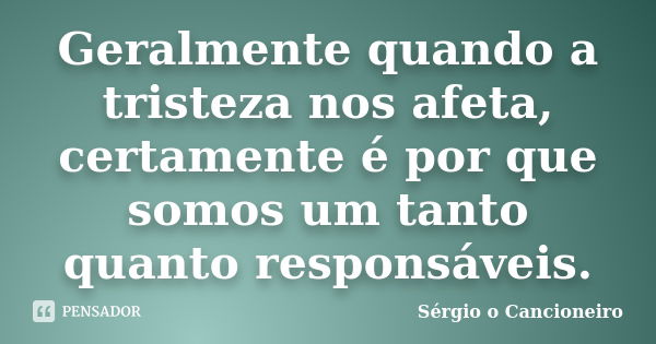 Geralmente quando a tristeza nos afeta, certamente é por que somos um tanto quanto responsáveis.... Frase de Sérgio o Cancioneiro.