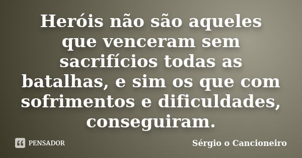 Heróis não são aqueles que venceram sem sacrifícios todas as batalhas, e sim os que com sofrimentos e dificuldades, conseguiram.... Frase de Sérgio o Cancioneiro.