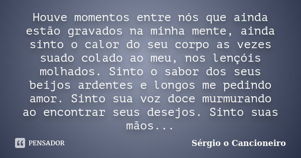 Houve momentos entre nós que ainda estão gravados na minha mente, ainda sinto o calor do seu corpo as vezes suado colado ao meu, nos lençóis molhados. Sinto o s... Frase de Sérgio o Cancioneiro.