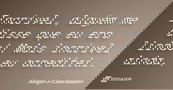 Incrível, alguém me disse que eu era lindo! Mais incrível ainda, eu acreditei.... Frase de Sérgio o Cancioneiro.