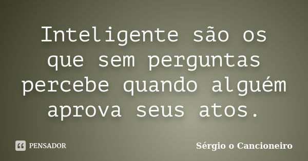 Inteligente são os que sem perguntas percebe quando alguém aprova seus atos.... Frase de Sérgio o Cancioneiro.