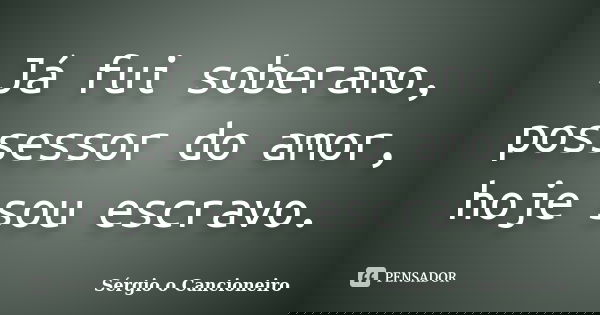 Já fui soberano, possessor do amor, hoje sou escravo.... Frase de Sérgio o Cancioneiro.