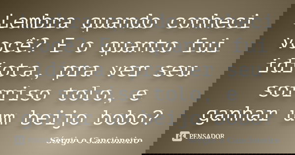 Lembra quando conheci você? E o quanto fui idiota, pra ver seu sorriso tolo, e ganhar um beijo bobo?... Frase de Sérgio o Cancioneiro.