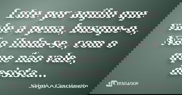 Lute por aquilo que vale a pena, busque-o, Não iluda-se, com o que não vale, desista...... Frase de Sérgio o Cancioneiro.