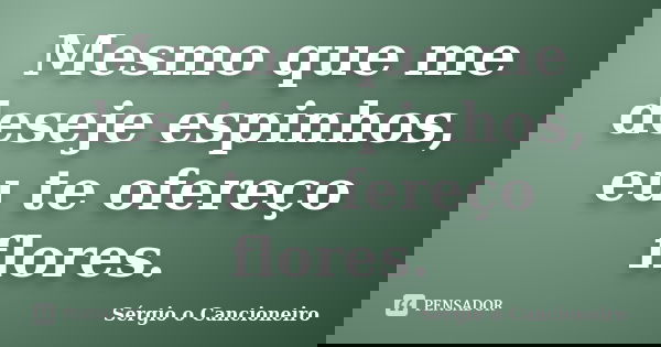 Mesmo que me deseje espinhos, eu te ofereço flores.... Frase de Sérgio o Cancioneiro.