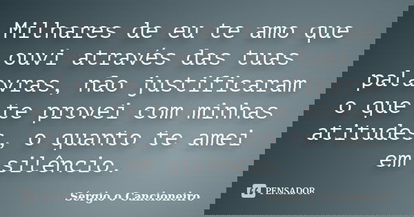 Milhares de eu te amo que ouvi através das tuas palavras, não justificaram o que te provei com minhas atitudes, o quanto te amei em silêncio.... Frase de Sérgio o Cancioneiro.