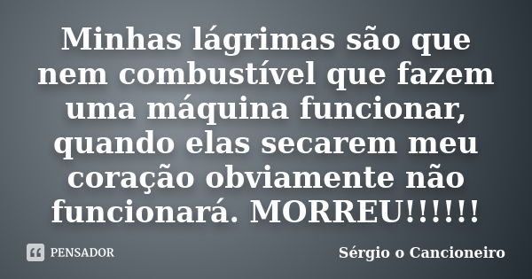 Minhas lágrimas são que nem combustível que fazem uma máquina funcionar, quando elas secarem meu coração obviamente não funcionará. MORREU!!!!!!... Frase de Sérgio o Cancioneiro.