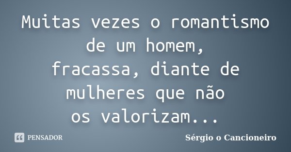 Muitas vezes o romantismo de um homem, fracassa, diante de mulheres que não os valorizam...... Frase de Sérgio o Cancioneiro.