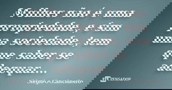 Mulher não é uma propriedade, e sim uma sociedade, tem que saber se adequar...... Frase de Sérgio o Cancioneiro.