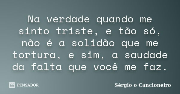 Na verdade quando me sinto triste, e tão só, não é a solidão que me tortura, e sim, a saudade da falta que você me faz.... Frase de Sérgio o Cancioneiro.