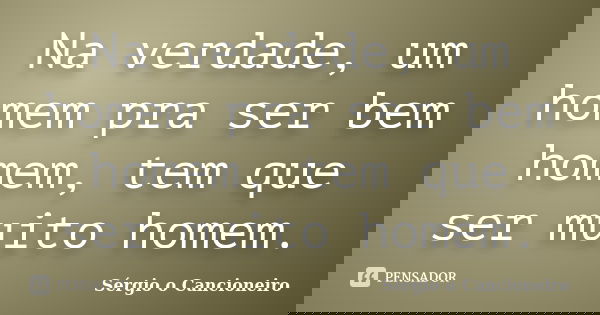 Na verdade, um homem pra ser bem homem, tem que ser muito homem.... Frase de Sérgio o Cancioneiro.