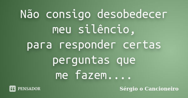 Não consigo desobedecer meu silêncio, para responder certas perguntas que me fazem....... Frase de Sérgio o Cancioneiro.