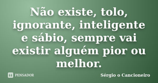 Não existe, tolo, ignorante, inteligente e sábio, sempre vai existir alguém pior ou melhor.... Frase de Sérgio o Cancioneiro.