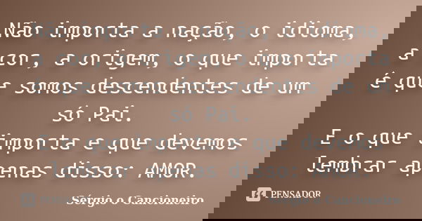 Não importa a nação, o idioma, a cor, a origem, o que importa é que somos descendentes de um só Pai. E o que importa e que devemos lembrar apenas disso: AMOR.... Frase de Sérgio o Cancioneiro.