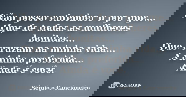 Não posso entender o por que... Que de todas as mulheres bonitas... Que cruzam na minha vida... A minha preferida... Ainda é você.... Frase de Sérgio o Cancioneiro.