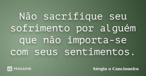 Não sacrifique seu sofrimento por alguém que não importa-se com seus sentimentos.... Frase de Sérgio o Cancioneiro.