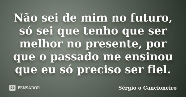 Não sei de mim no futuro, só sei que tenho que ser melhor no presente, por que o passado me ensinou que eu só preciso ser fiel.... Frase de Sérgio o Cancioneiro.