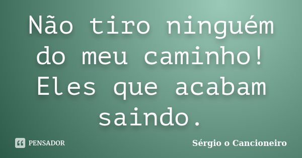 Não tiro ninguém do meu caminho! Eles que acabam saindo.... Frase de Sérgio o Cancioneiro.