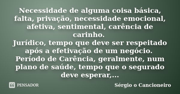 Necessidade de alguma coisa básica, falta, privação, necessidade emocional, afetiva, sentimental, carência de carinho. Jurídico, tempo que deve ser respeitado a... Frase de Sérgio o Cancioneiro.