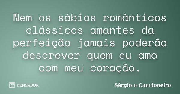 Nem os sábios românticos clássicos amantes da perfeição jamais poderão descrever quem eu amo com meu coração.... Frase de Sérgio o Cancioneiro.