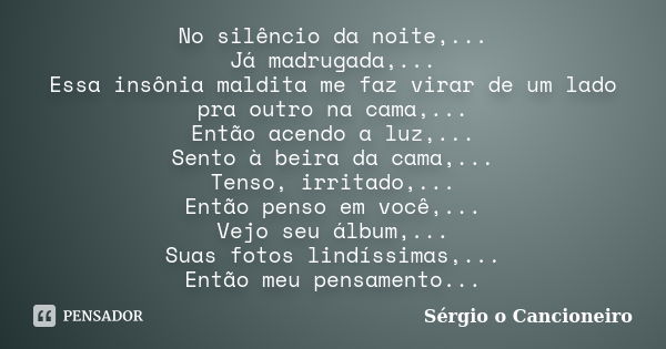 No silêncio da noite,... Já madrugada,... Essa insônia maldita me faz virar de um lado pra outro na cama,... Então acendo a luz,... Sento à beira da cama,... Te... Frase de Sérgio o Cancioneiro.