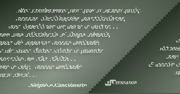 Nos conhecemos por que o acaso quis, nossas inclinações particulares, nos impeliram um para o outro... nem uma distância é longa demais, capaz de separar nossa ... Frase de Sérgio o Cancioneiro.