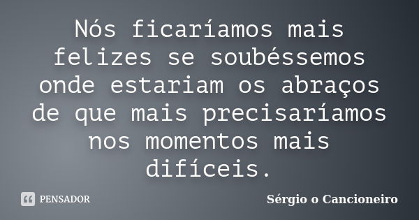 Nós ficaríamos mais felizes se soubéssemos onde estariam os abraços de que mais precisaríamos nos momentos mais difíceis.... Frase de Sérgio o Cancioneiro.