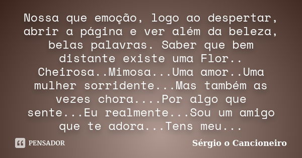 Nossa que emoção, logo ao despertar, abrir a página e ver além da beleza, belas palavras. Saber que bem distante existe uma Flor.. Cheirosa..Mimosa...Uma amor..... Frase de Sérgio o Cancioneiro.