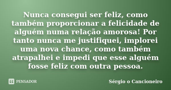 Nunca consegui ser feliz, como também proporcionar a felicidade de alguém numa relação amorosa! Por tanto nunca me justifiquei, implorei uma nova chance, como t... Frase de Sérgio o Cancioneiro.