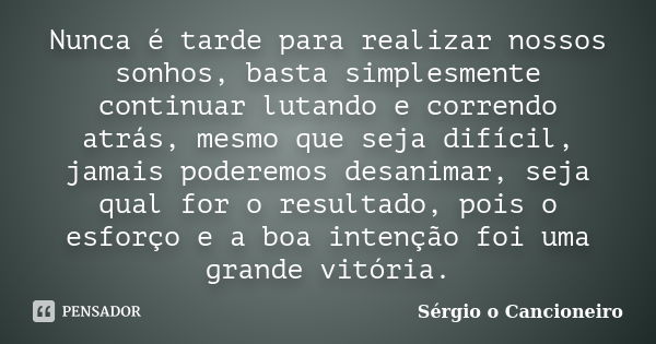 Nunca é tarde para realizar nossos sonhos, basta simplesmente continuar lutando e correndo atrás, mesmo que seja difícil, jamais poderemos desanimar, seja qual ... Frase de Sérgio o Cancioneiro.