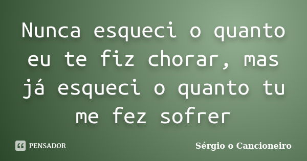 Nunca esqueci o quanto eu te fiz chorar, mas já esqueci o quanto tu me fez sofrer... Frase de Sérgio o Cancioneiro.