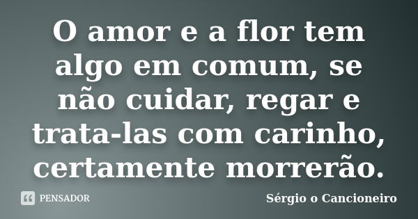 O amor e a flor tem algo em comum, se não cuidar, regar e trata-las com carinho, certamente morrerão.... Frase de Sérgio o Cancioneiro.