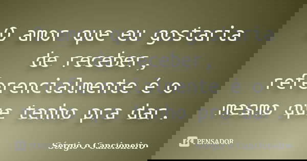 O amor que eu gostaria de receber, referencialmente é o mesmo que tenho pra dar.... Frase de Sérgio o Cancioneiro.