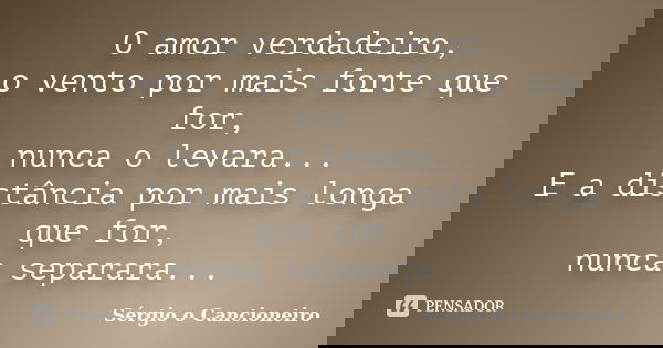 O amor verdadeiro, o vento por mais forte que for, nunca o levara... E a distância por mais longa que for, nunca separara...... Frase de Sérgio o Cancioneiro.