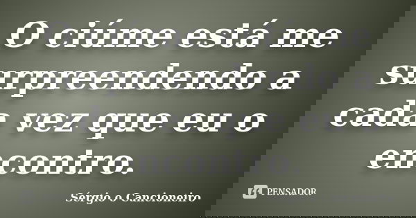 O ciúme está me surpreendendo a cada vez que eu o encontro.... Frase de Sérgio o Cancioneiro.