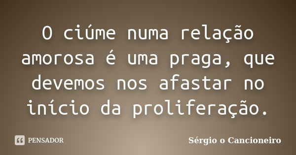 O ciúme numa relação amorosa é uma praga, que devemos nos afastar no início da proliferação.... Frase de Sérgio o Cancioneiro.