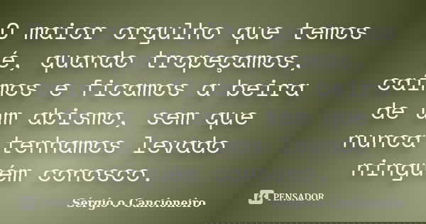 O maior orgulho que temos é, quando tropeçamos, caímos e ficamos a beira de um abismo, sem que nunca tenhamos levado ninguém conosco.... Frase de Sérgio o Cancioneiro.